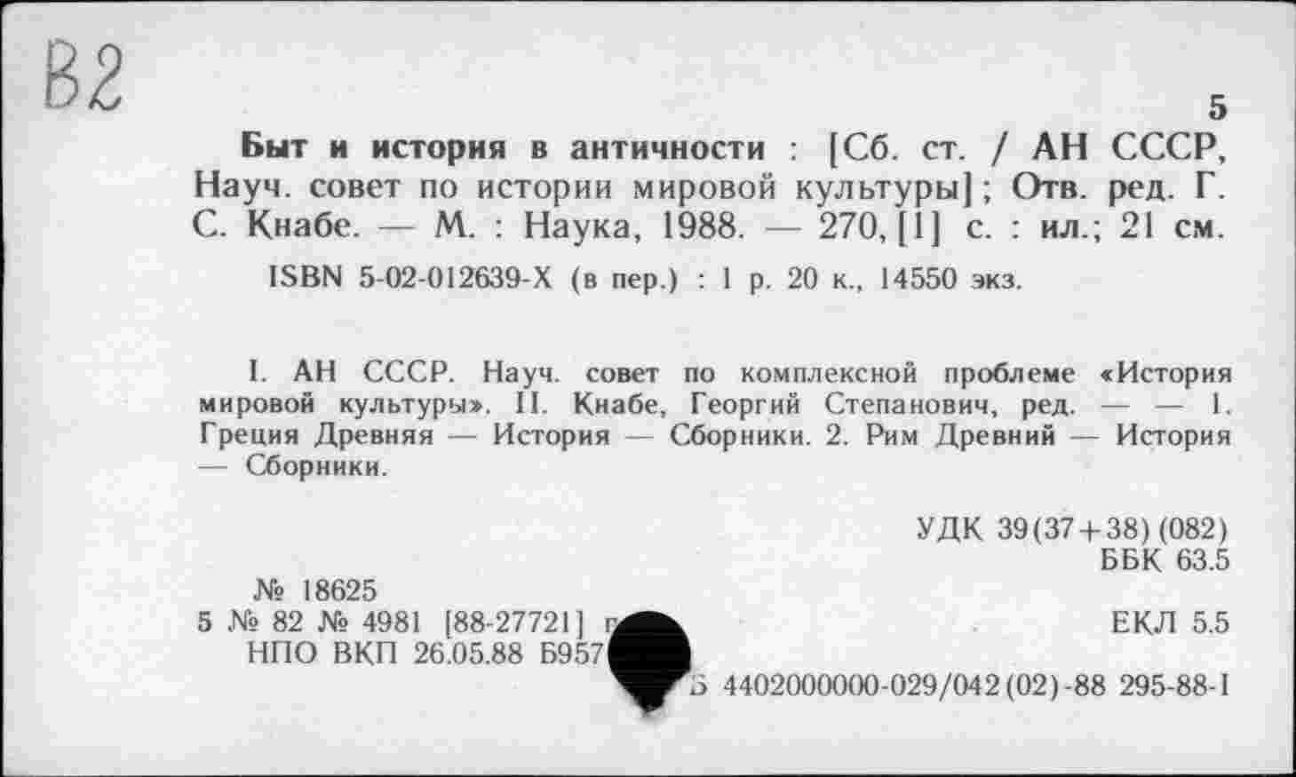 ﻿5
Быт и история в античности : [Сб. ст. / АН СССР, Науч, совет по истории мировой культуры); Отв. ред. Г. С. Кнабе. — М. : Наука, 1988. — 270, [1] с. : ил.; 21 см.
ISBN 5-02-012639-Х (в пер.) : 1 р. 20 к., 14550 экз.
I. АН СССР. Науч, совет по комплексной проблеме «История мировой культуры». II. Кнабе, Георгий Степанович, ред. — — 1. Греция Древняя — История — Сборники. 2. Рим Древний — История — Сборники.
№ 18625
5 № 82 № 4981 (88-27721] га НПО ВКП 26.05.88 Б957І
УДК 39(37 + 38) (082)
ББК 63.5
ЕКЛ 5.5
4402000000-029/042 (02)-88 295-88-1